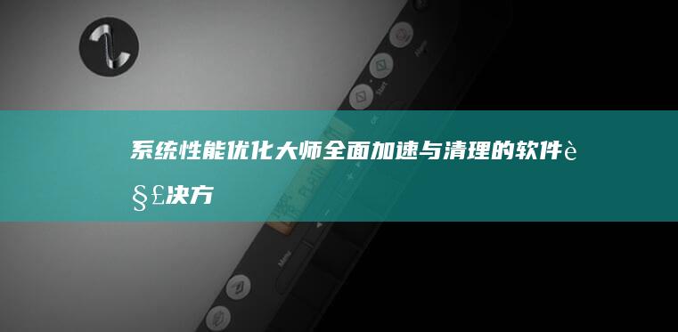 系统性能优化大师：全面加速与清理的软件解决方案